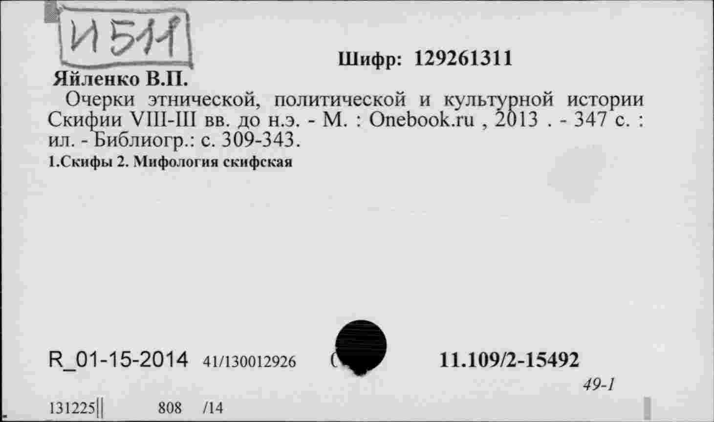 ﻿Яйленко В.П.
Шифр: 129261311
Очерки этнической, политической и культурной истории Скифии VIII-III вв. до н.э. - М. : Onebook.ru , 2013 . - 347 с. : ил. - Библиогр.: с. 309-343.
І.Скифьі 2. Мифология скифская
R_01 -15-20 1 4 41/130012926
131225Ц	808 /14
11.109/2-15492
49-1